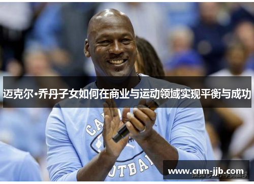 迈克尔·乔丹子女如何在商业与运动领域实现平衡与成功