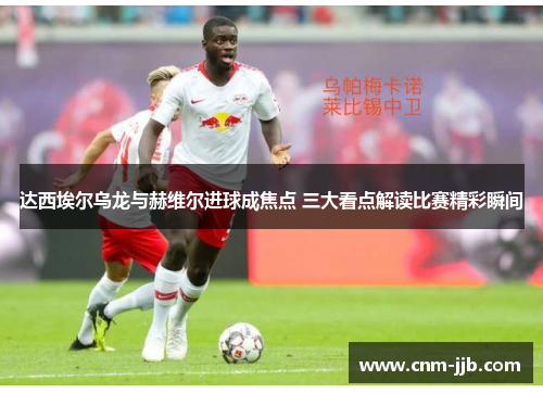 达西埃尔乌龙与赫维尔进球成焦点 三大看点解读比赛精彩瞬间 达西埃尔乌龙与赫维尔进球成焦点 三大看点解读比赛精彩瞬间