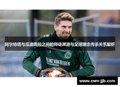 阿尔特塔与瓜迪奥拉之间的师徒渊源与足球理念传承关系解析