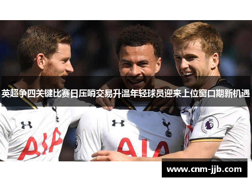 英超争四关键比赛日压哨交易升温年轻球员迎来上位窗口期新机遇