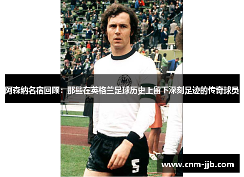 阿森纳名宿回顾：那些在英格兰足球历史上留下深刻足迹的传奇球员