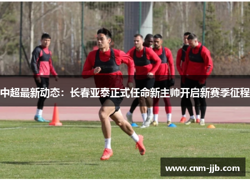 中超最新动态：长春亚泰正式任命新主帅开启新赛季征程