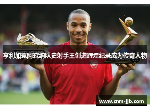 亨利加冕阿森纳队史射手王创造辉煌纪录成为传奇人物
