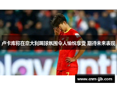 卢卡库称在意大利踢球氛围令人愉悦享受 期待未来表现