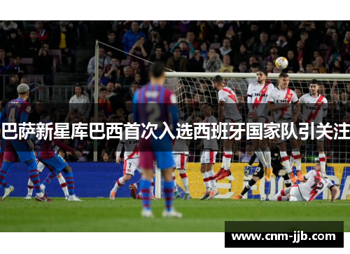 巴萨新星库巴西首次入选西班牙国家队引关注