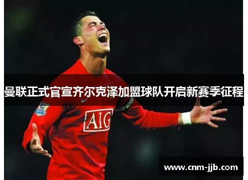 曼联正式官宣齐尔克泽加盟球队开启新赛季征程 曼联正式官宣齐尔克泽加盟球队开启新赛季征程