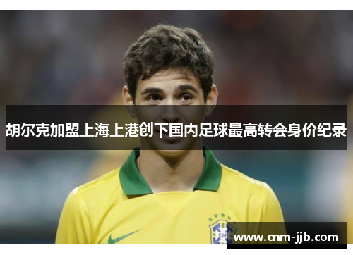 胡尔克加盟上海上港创下国内足球最高转会身价纪录 胡尔克加盟上海上港创下国内足球最高转会身价纪录