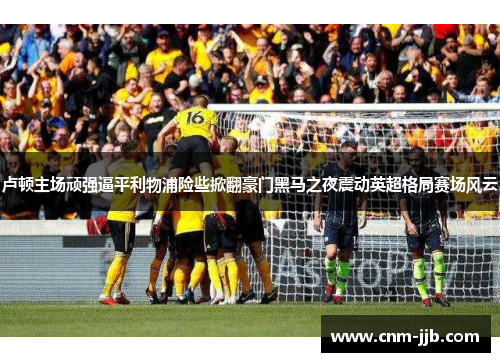 卢顿主场顽强逼平利物浦险些掀翻豪门黑马之夜震动英超格局赛场风云